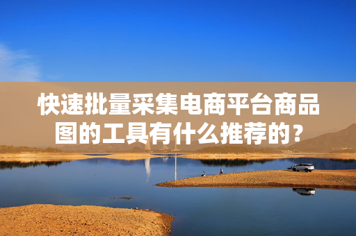 快速批量采集电商平台商品图的工具有什么推荐的？