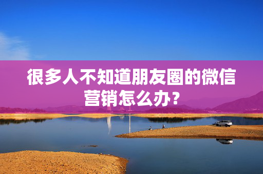 很多人不知道朋友圈的微信营销怎么办？  第1张