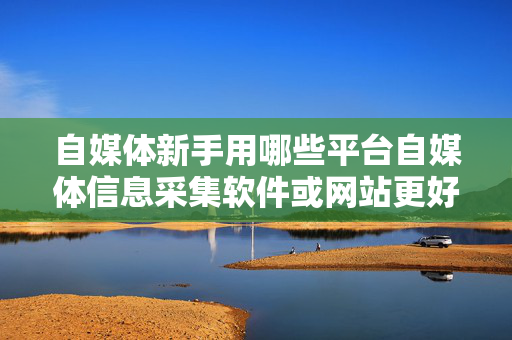 自媒体新手用哪些平台自媒体信息采集软件或网站更好？
