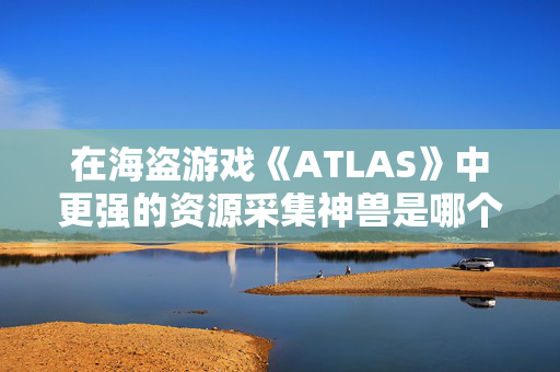 在海盗游戏《ATLAS》中更强的资源采集神兽是哪个？