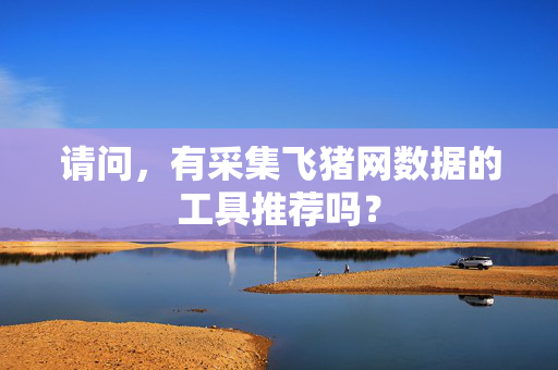 请问，有采集飞猪网数据的工具推荐吗？