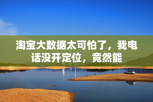 淘宝大数据太可怕了,我电话没开定位,竟然能 第1张 淘宝大数据太可怕了,我电话没开定位,竟然能 第1张