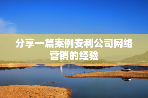 分享一篇案例安利公司网络营销的经验