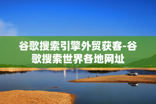 谷歌搜索引擎外贸获客-谷歌搜索世界各地网址