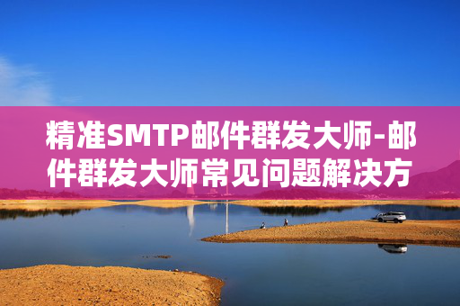 精准SMTP邮件群发大师-邮件群发大师常见问题解决方法问与答