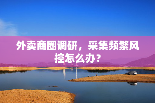 外卖商圈调研，采集频繁风控怎么办？