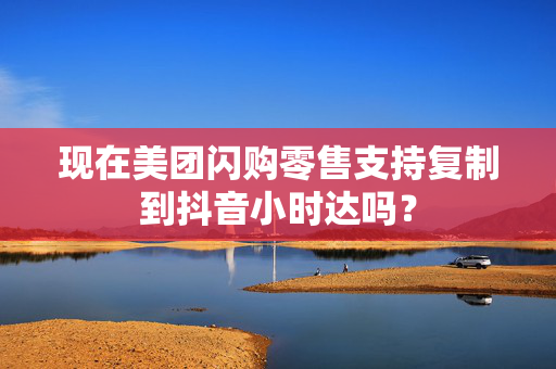 现在美团闪购零售支持复制到抖音小时达吗？