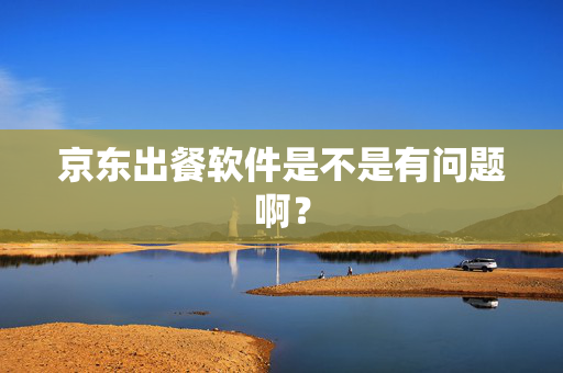 京东出餐软件是不是有问题啊？